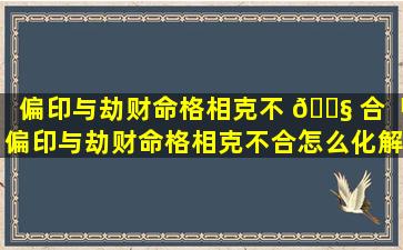 偏印与劫财命格相克不 🐧 合「偏印与劫财命格相克不合怎么化解」